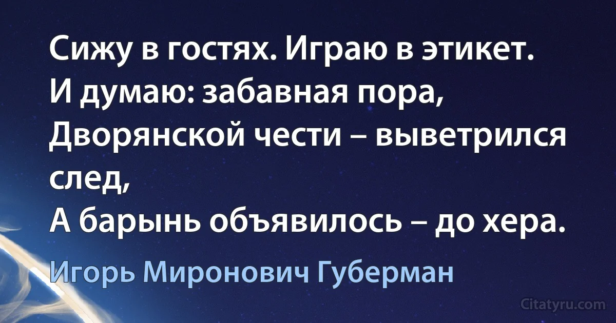 Сижу в гостях. Играю в этикет.
И думаю: забавная пора,
Дворянской чести – выветрился след,
А барынь объявилось – до хера. (Игорь Миронович Губерман)