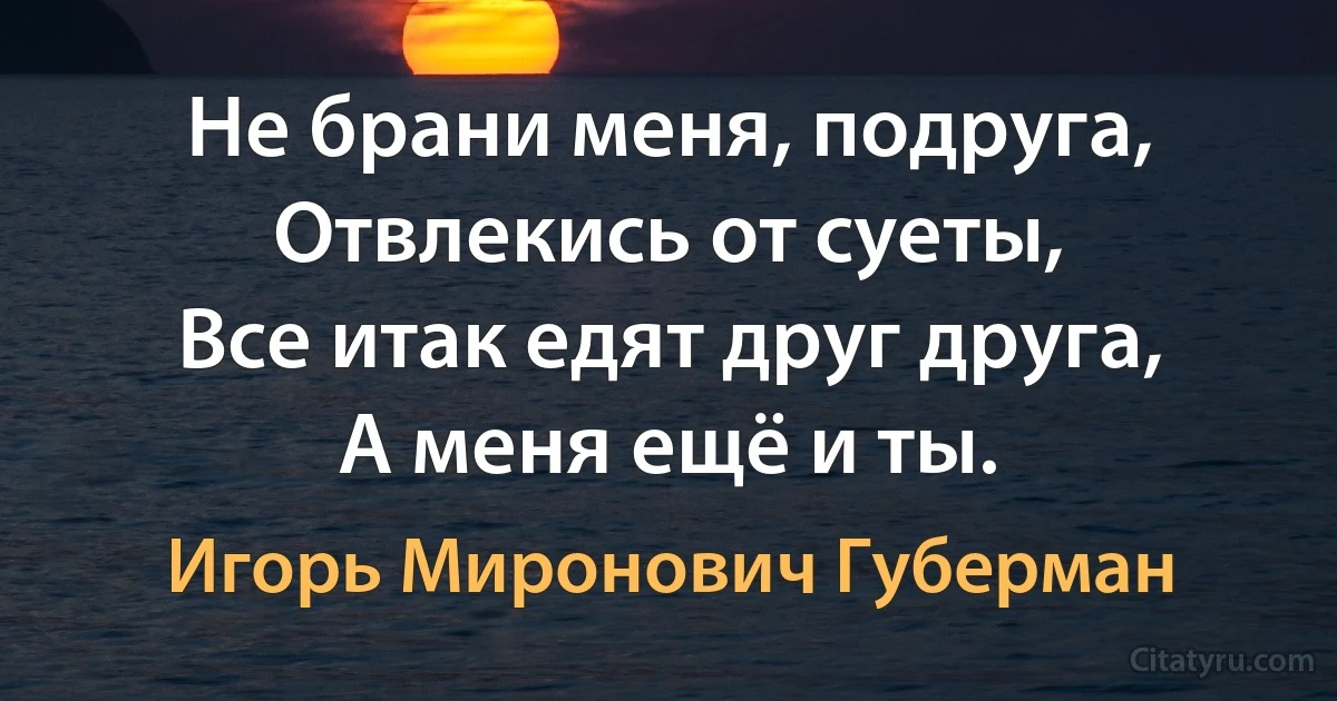 Не брани меня, подруга,
Отвлекись от суеты,
Все итак едят друг друга,
А меня ещё и ты. (Игорь Миронович Губерман)