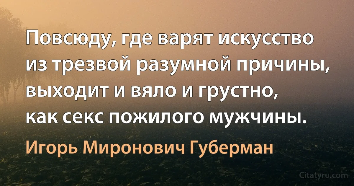 Повсюду, где варят искусство
из трезвой разумной причины,
выходит и вяло и грустно,
как секс пожилого мужчины. (Игорь Миронович Губерман)