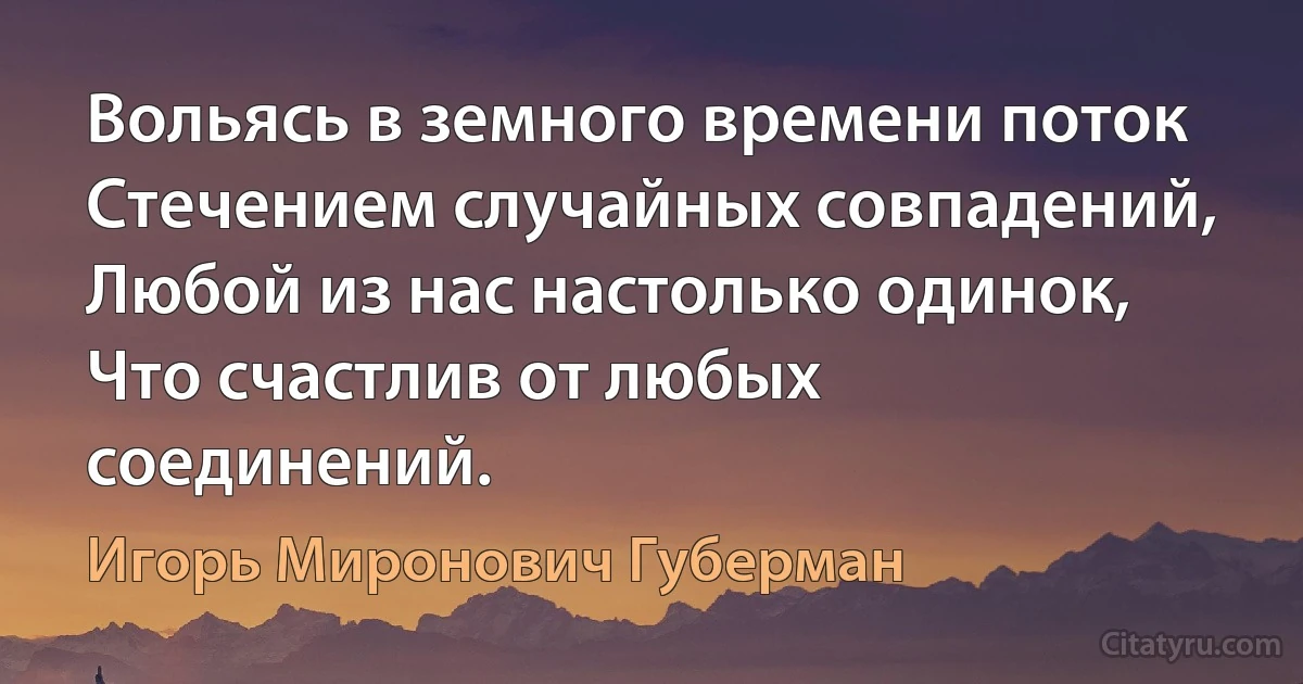 Вольясь в земного времени поток
Стечением случайных совпадений,
Любой из нас настолько одинок,
Что счастлив от любых соединений. (Игорь Миронович Губерман)