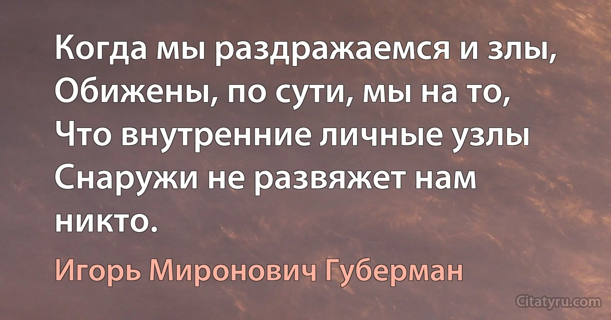 Когда мы раздражаемся и злы, 
Обижены, по сути, мы на то, 
Что внутренние личные узлы 
Снаружи не развяжет нам никто. (Игорь Миронович Губерман)