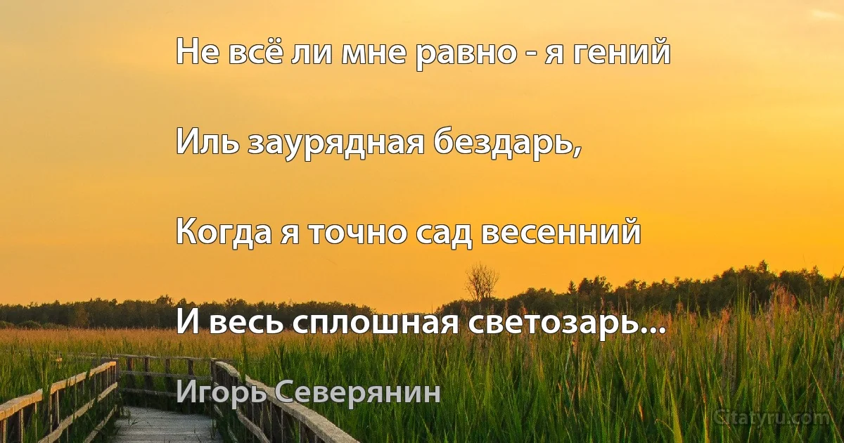 Не всё ли мне равно - я гений

Иль заурядная бездарь,

Когда я точно сад весенний

И весь сплошная светозарь... (Игорь Северянин)