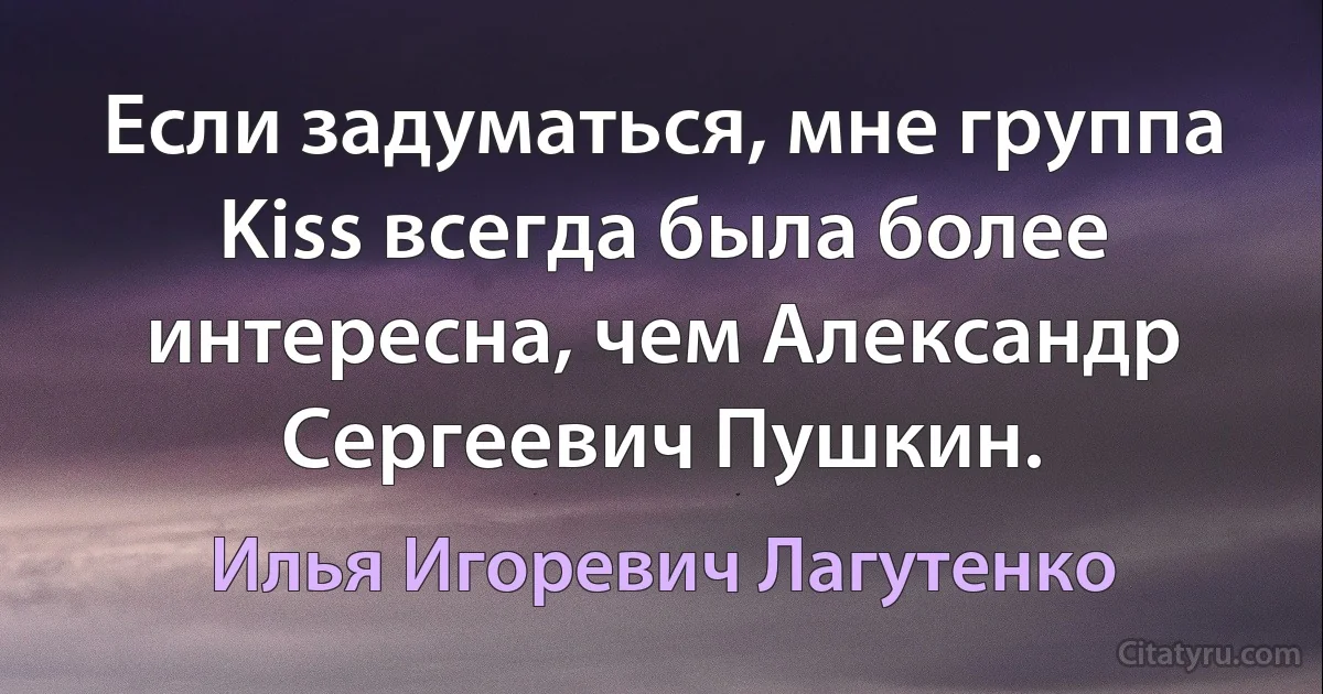 Если задуматься, мне группа Kiss всегда была более интересна, чем Александр Сергеевич Пушкин. (Илья Игоревич Лагутенко)