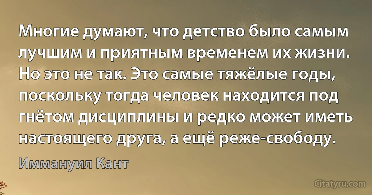 Многие думают, что детство было самым лучшим и приятным временем их жизни. Но это не так. Это самые тяжёлые годы, поскольку тогда человек находится под гнётом дисциплины и редко может иметь настоящего друга, а ещё реже-свободу. (Иммануил Кант)