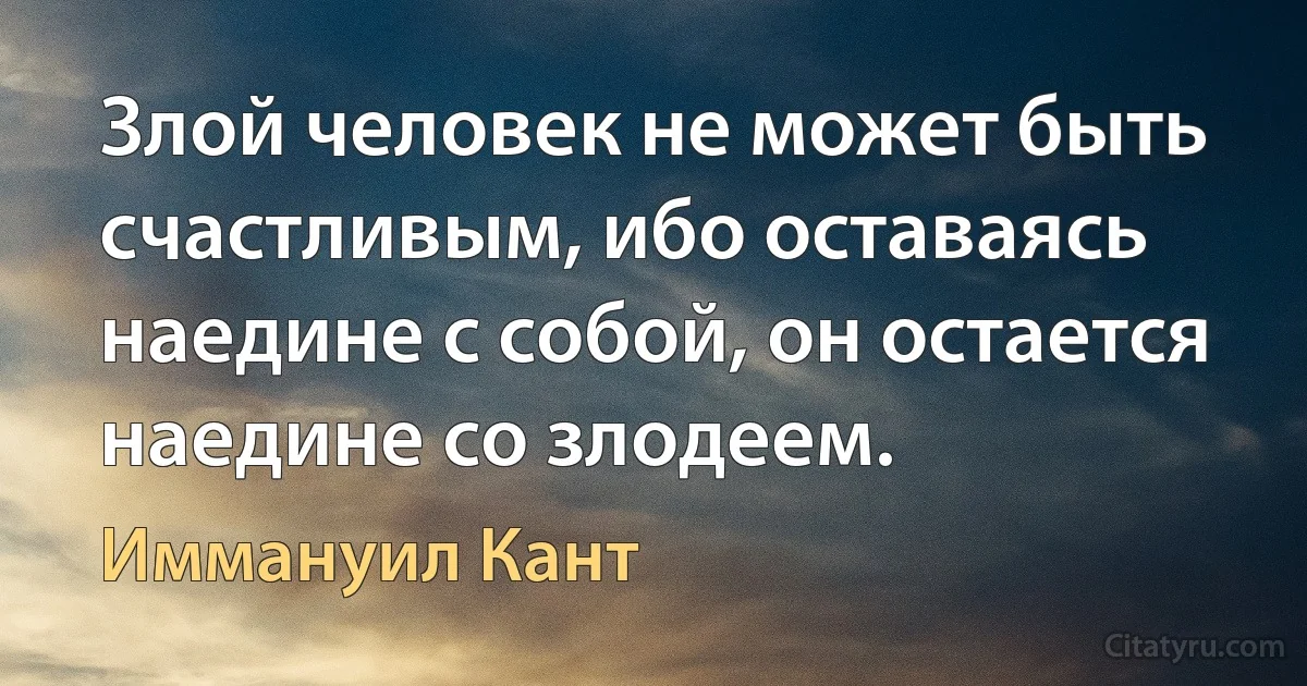 Злой человек не может быть счастливым, ибо оставаясь наедине с собой, он остается наедине со злодеем. (Иммануил Кант)