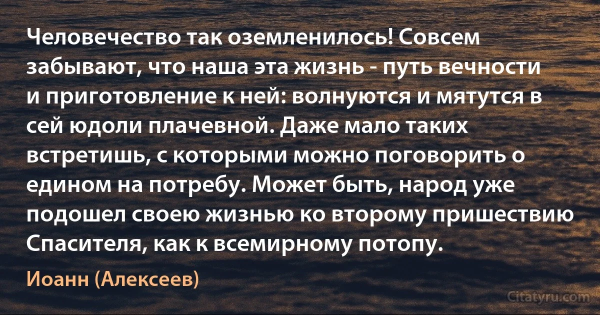 Человечество так оземленилось! Совсем забывают, что наша эта жизнь - путь вечности и приготовление к ней: волнуются и мятутся в сей юдоли плачевной. Даже мало таких встретишь, с которыми можно поговорить о едином на потребу. Может быть, народ уже подошел своею жизнью ко второму пришествию Спасителя, как к всемирному потопу. (Иоанн (Алексеев))