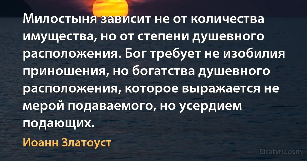 Милостыня зависит не от количества имущества, но от степени душевного расположения. Бог требует не изобилия приношения, но богатства душевного расположения, которое выражается не мерой подаваемого, но усердием подающих. (Иоанн Златоуст)