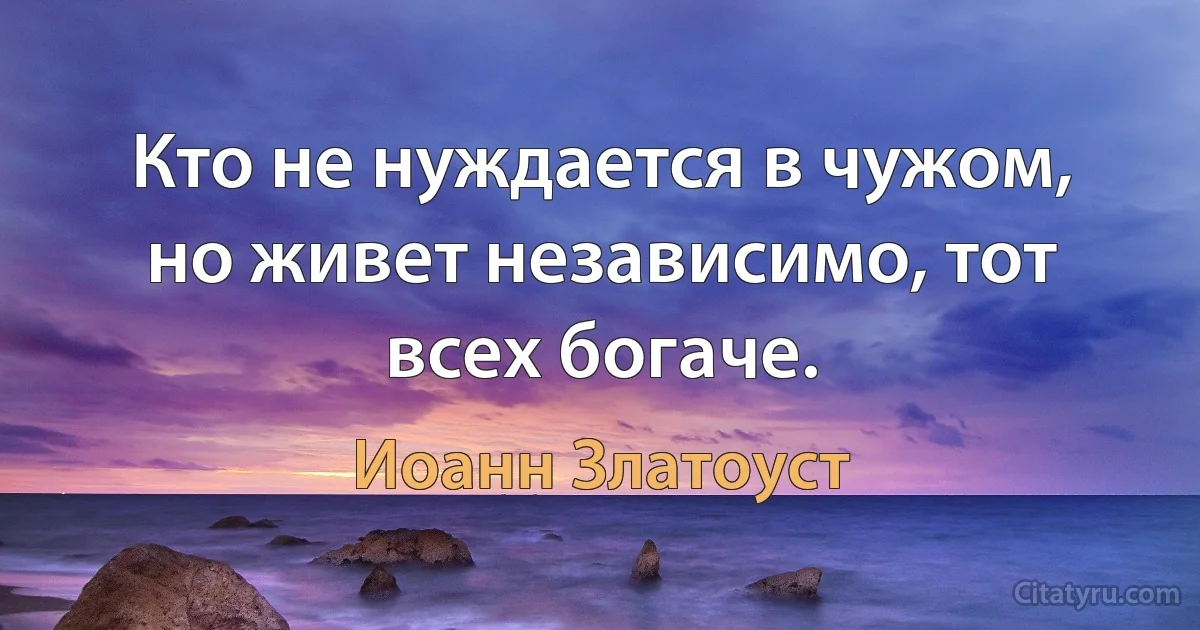 Кто не нуждается в чужом, но живет независимо, тот всех богаче. (Иоанн Златоуст)