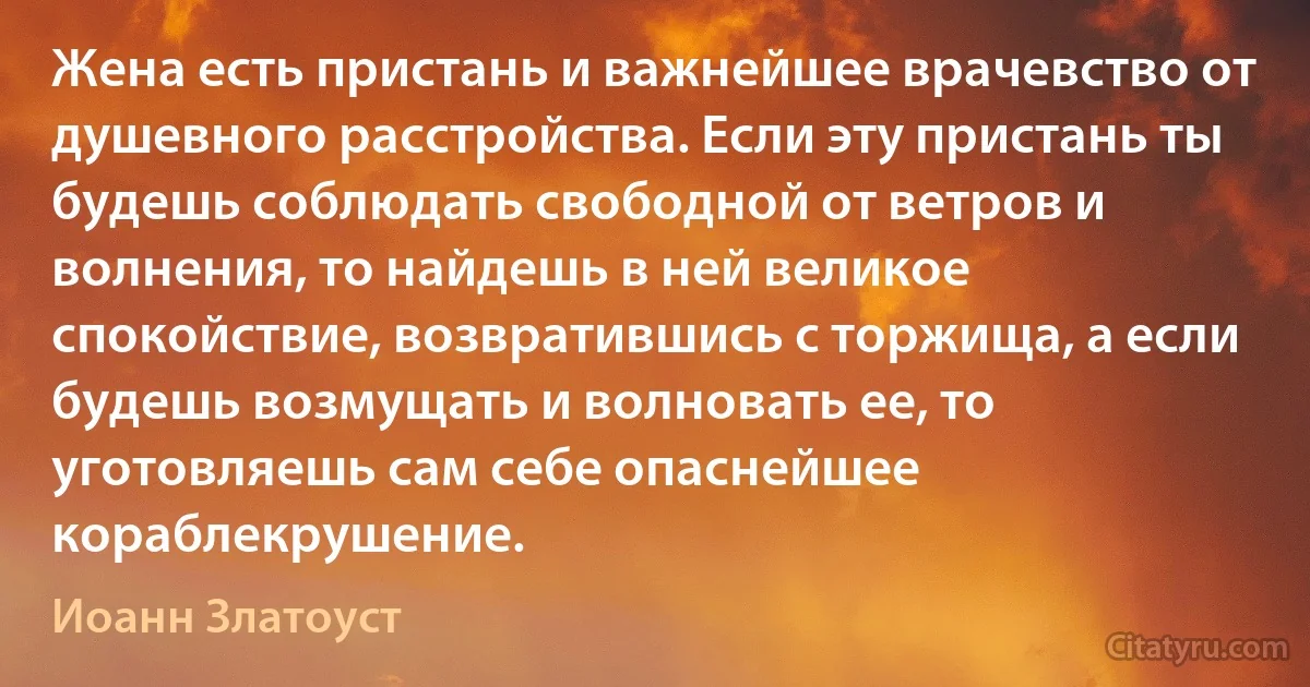 Жена есть пристань и важнейшее врачевство от душевного расстройства. Если эту пристань ты будешь соблюдать свободной от ветров и волнения, то найдешь в ней великое спокойствие, возвратившись с торжища, а если будешь возмущать и волновать ее, то уготовляешь сам себе опаснейшее кораблекрушение. (Иоанн Златоуст)