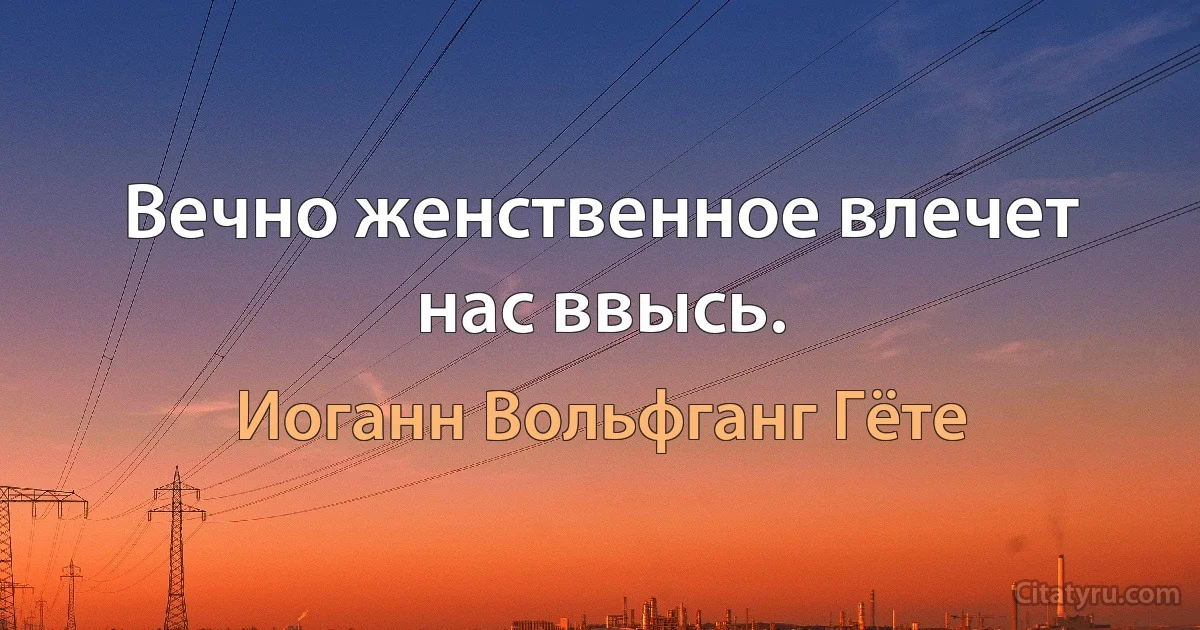 Вечно женственное влечет нас ввысь. (Иоганн Вольфганг Гёте)