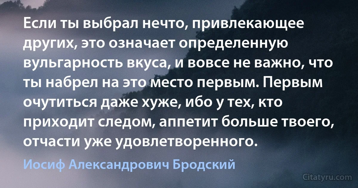 Если ты выбрал нечто, привлекающее других, это означает определенную вульгарность вкуса, и вовсе не важно, что ты набрел на это место первым. Первым очутиться даже хуже, ибо у тех, кто приходит следом, аппетит больше твоего, отчасти уже удовлетворенного. (Иосиф Александрович Бродский)