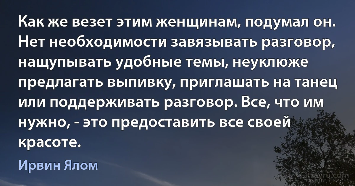 Как же везет этим женщинам, подумал он. Нет необходимости завязывать разговор, нащупывать удобные темы, неуклюже предлагать выпивку, приглашать на танец или поддерживать разговор. Все, что им нужно, - это предоставить все своей красоте. (Ирвин Ялом)