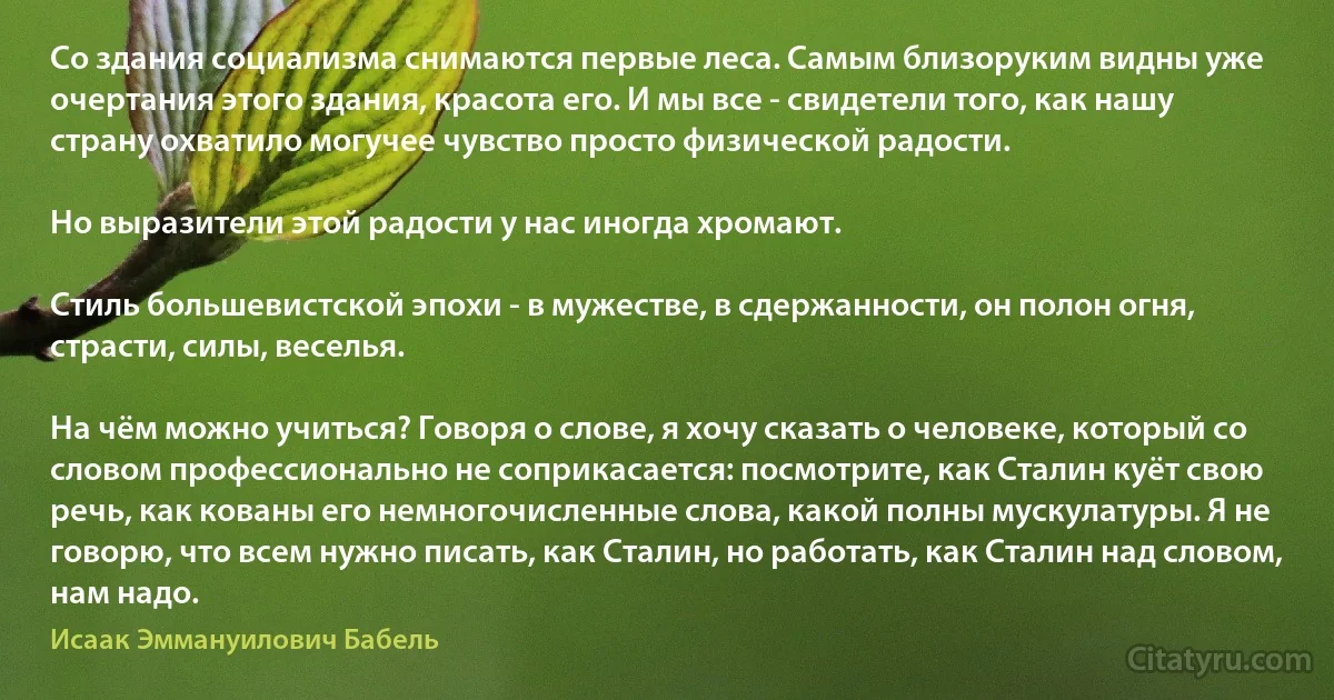 Со здания социализма снимаются первые леса. Самым близоруким видны уже очертания этого здания, красота его. И мы все - свидетели того, как нашу страну охватило могучее чувство просто физической радости.

Но выразители этой радости у нас иногда хромают.

Стиль большевистской эпохи - в мужестве, в сдержанности, он полон огня, страсти, силы, веселья.

На чём можно учиться? Говоря о слове, я хочу сказать о человеке, который со словом профессионально не соприкасается: посмотрите, как Сталин куёт свою речь, как кованы его немногочисленные слова, какой полны мускулатуры. Я не говорю, что всем нужно писать, как Сталин, но работать, как Сталин над словом, нам надо. (Исаак Эммануилович Бабель)