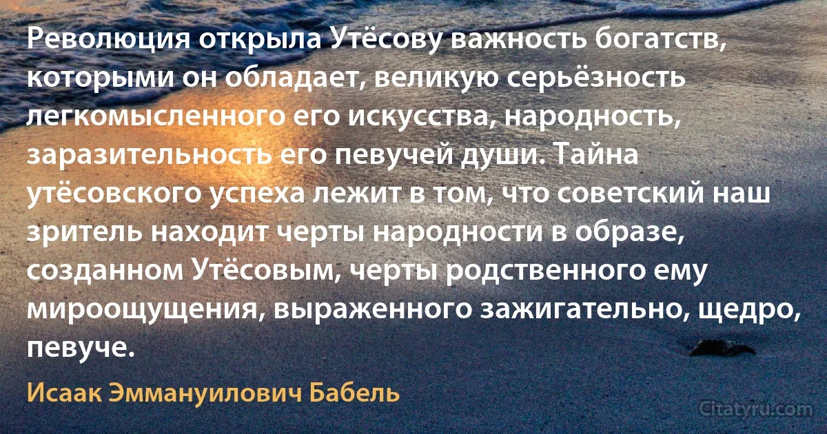 Революция открыла Утёсову важность богатств, которыми он обладает, великую серьёзность легкомысленного его искусства, народность, заразительность его певучей души. Тайна утёсовского успеха лежит в том, что советский наш зритель находит черты народности в образе, созданном Утёсовым, черты родственного ему мироощущения, выраженного зажигательно, щедро, певуче. (Исаак Эммануилович Бабель)