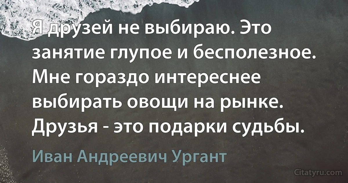 Я друзей не выбираю. Это занятие глупое и бесполезное. Мне гораздо интереснее выбирать овощи на рынке. Друзья - это подарки судьбы. (Иван Андреевич Ургант)