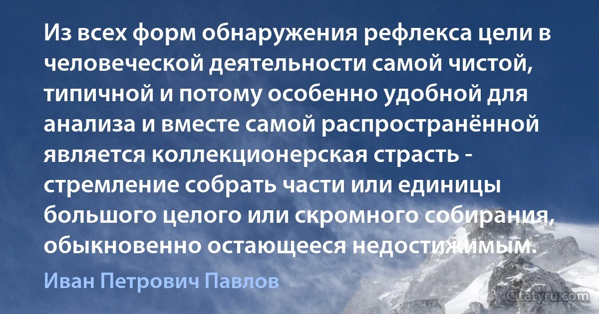 Из всех форм обнаружения рефлекса цели в человеческой деятельности самой чистой, типичной и потому особенно удобной для анализа и вместе самой распространённой является коллекционерская страсть - стремление собрать части или единицы большого целого или скромного собирания, обыкновенно остающееся недостижимым. (Иван Петрович Павлов)