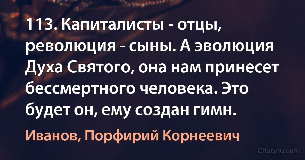 113. Капиталисты - отцы, революция - сыны. А эволюция Духа Святого, она нам принесет бессмертного человека. Это будет он, ему создан гимн. (Иванов, Порфирий Корнеевич)