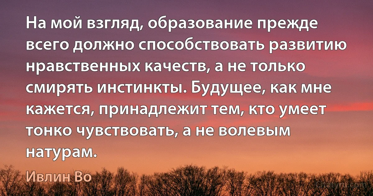 На мой взгляд, образование прежде всего должно способствовать развитию нравственных качеств, а не только смирять инстинкты. Будущее, как мне кажется, принадлежит тем, кто умеет тонко чувствовать, а не волевым натурам. (Ивлин Во)