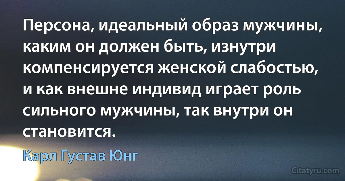 Персона, идеальный образ мужчины, каким он должен быть, изнутри компенсируется женской слабостью, и как внешне индивид играет роль сильного мужчины, так внутри он становится. (Карл Густав Юнг)