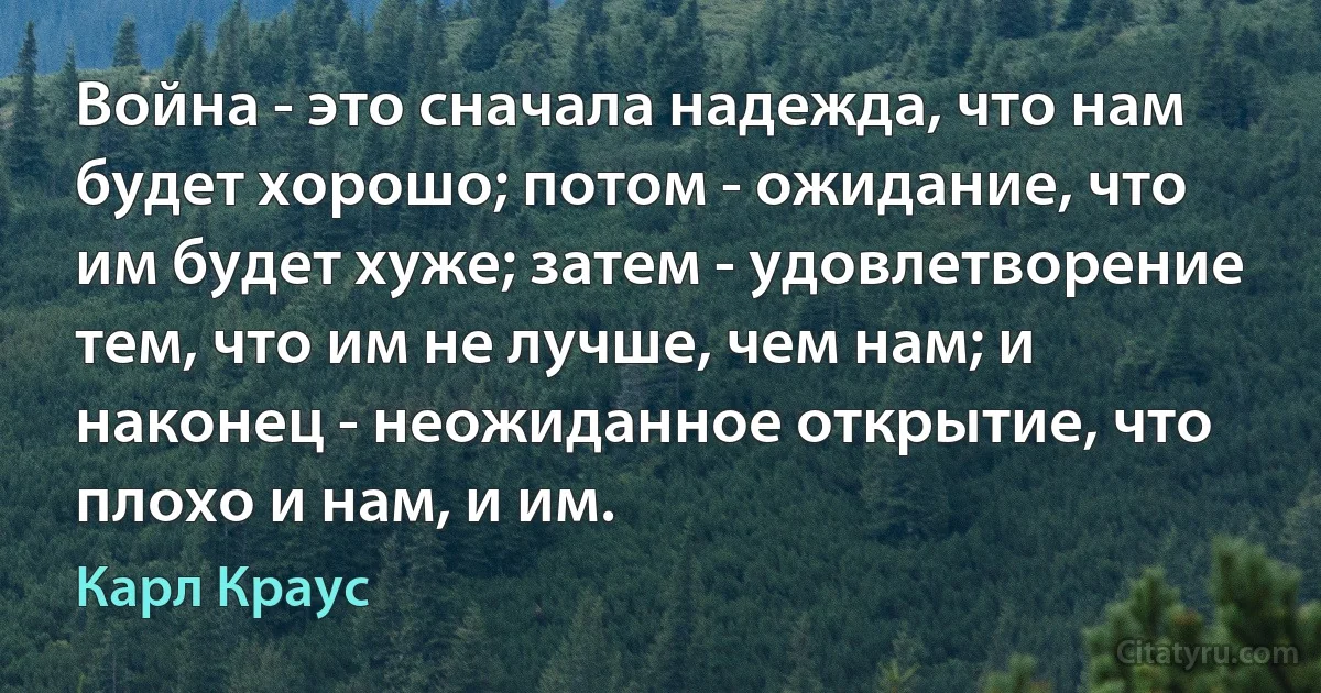 Война - это сначала надежда, что нам будет хорошо; потом - ожидание, что им будет хуже; затем - удовлетворение тем, что им не лучше, чем нам; и наконец - неожиданное открытие, что плохо и нам, и им. (Карл Краус)