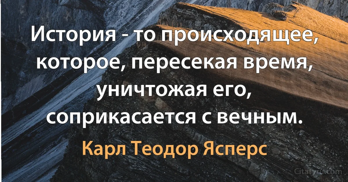 История - то происходящее, которое, пересекая время, уничтожая его, соприкасается с вечным. (Карл Теодор Ясперс)