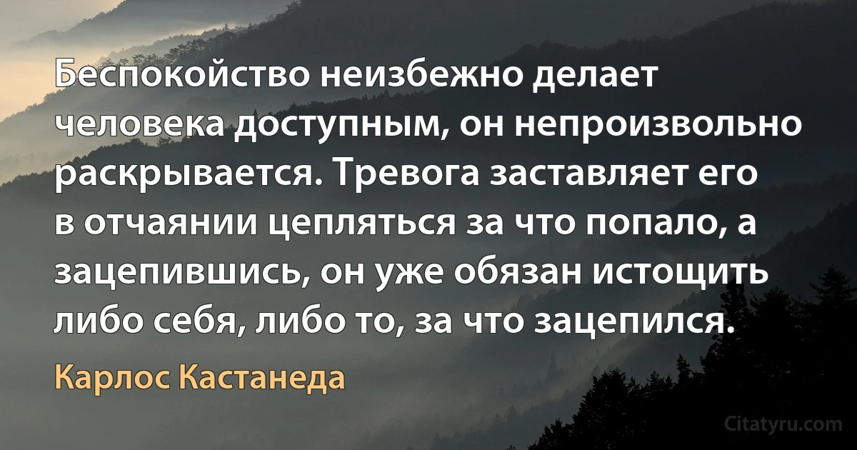 Беспокойство неизбежно делает человека доступным, он непроизвольно раскрывается. Тревога заставляет его в отчаянии цепляться за что попало, а зацепившись, он уже обязан истощить либо себя, либо то, за что зацепился. (Карлос Кастанеда)