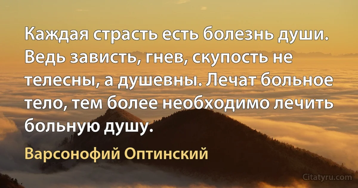 Каждая страсть есть болезнь души. Ведь зависть, гнев, скупость не телесны, а душевны. Лечат больное тело, тем более необходимо лечить больную душу. (Варсонофий Оптинский)