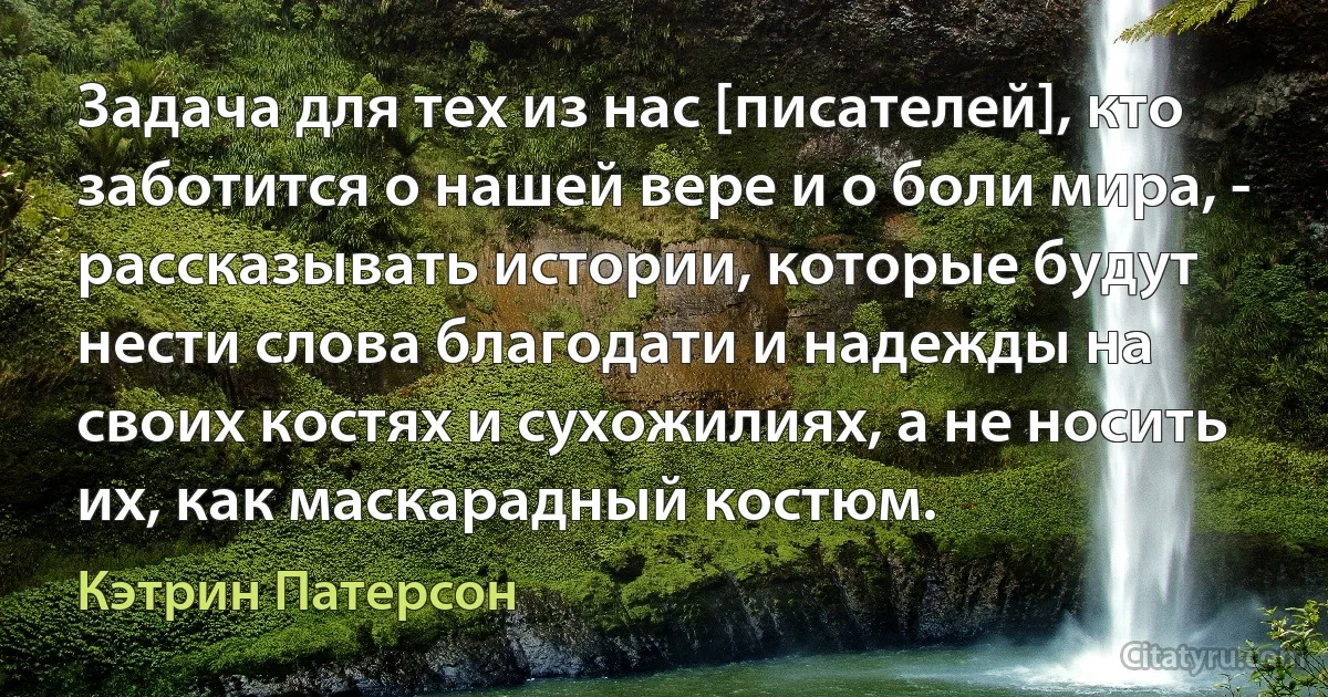 Задача для тех из нас [писателей], кто заботится о нашей вере и о боли мира, - рассказывать истории, которые будут нести слова благодати и надежды на своих костях и сухожилиях, а не носить их, как маскарадный костюм. (Кэтрин Патерсон)