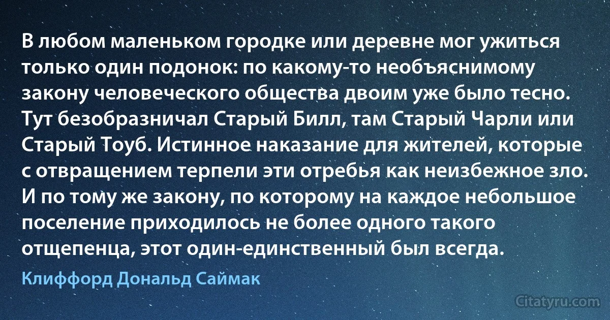 В любом маленьком городке или деревне мог ужиться только один подонок: по какому-то необъяснимому закону человеческого общества двоим уже было тесно. Тут безобразничал Старый Билл, там Старый Чарли или Старый Тоуб. Истинное наказание для жителей, которые с отвращением терпели эти отребья как неизбежное зло. И по тому же закону, по которому на каждое небольшое поселение приходилось не более одного такого отщепенца, этот один-единственный был всегда. (Клиффорд Дональд Саймак)