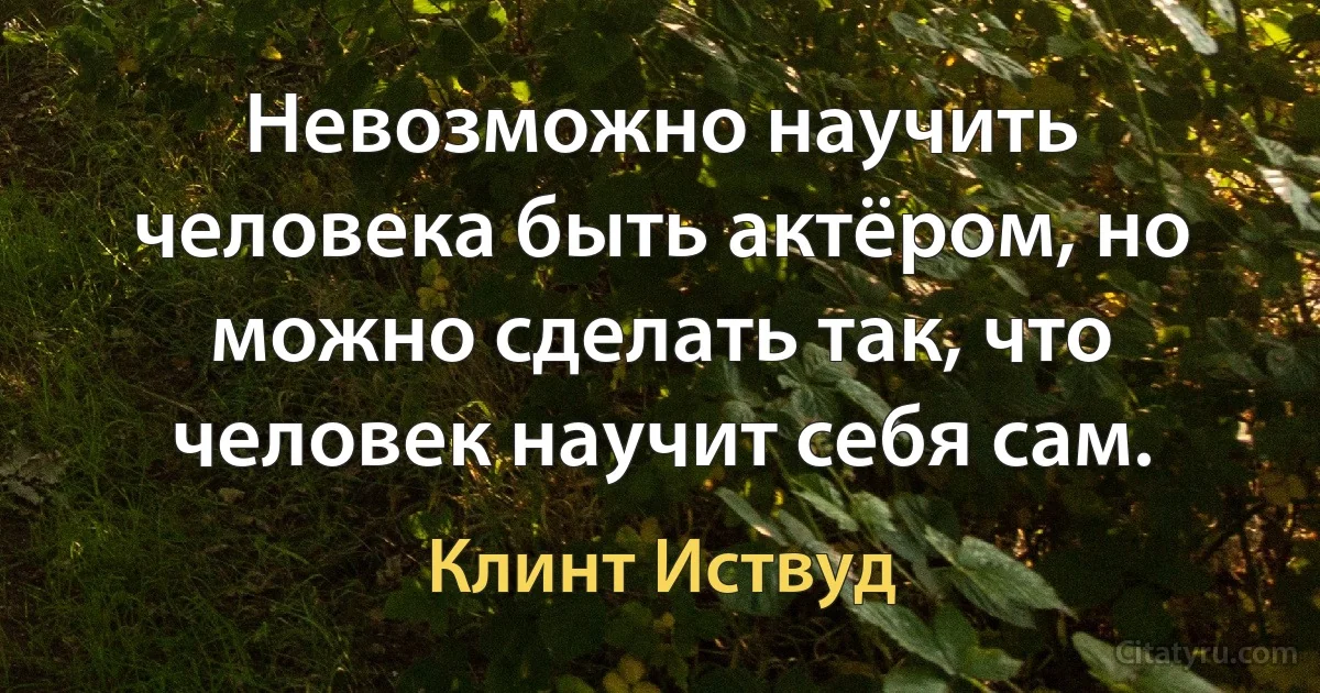 Невозможно научить человека быть актёром, но можно сделать так, что человек научит себя сам. (Клинт Иствуд)