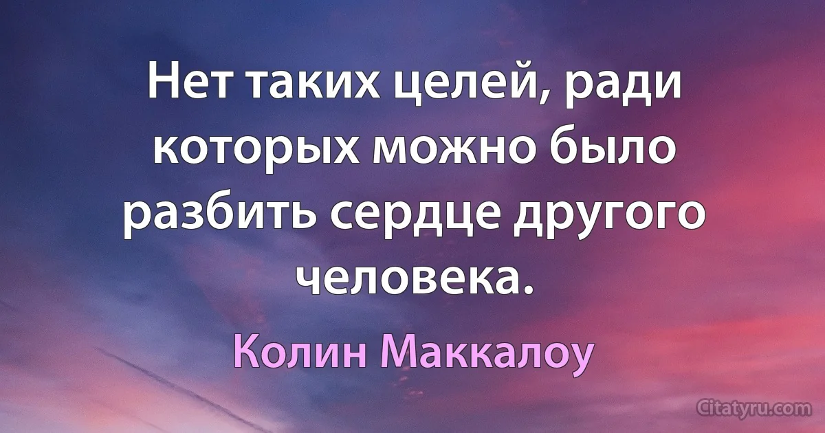 Нет таких целей, ради которых можно было разбить сердце другого человека. (Колин Маккалоу)