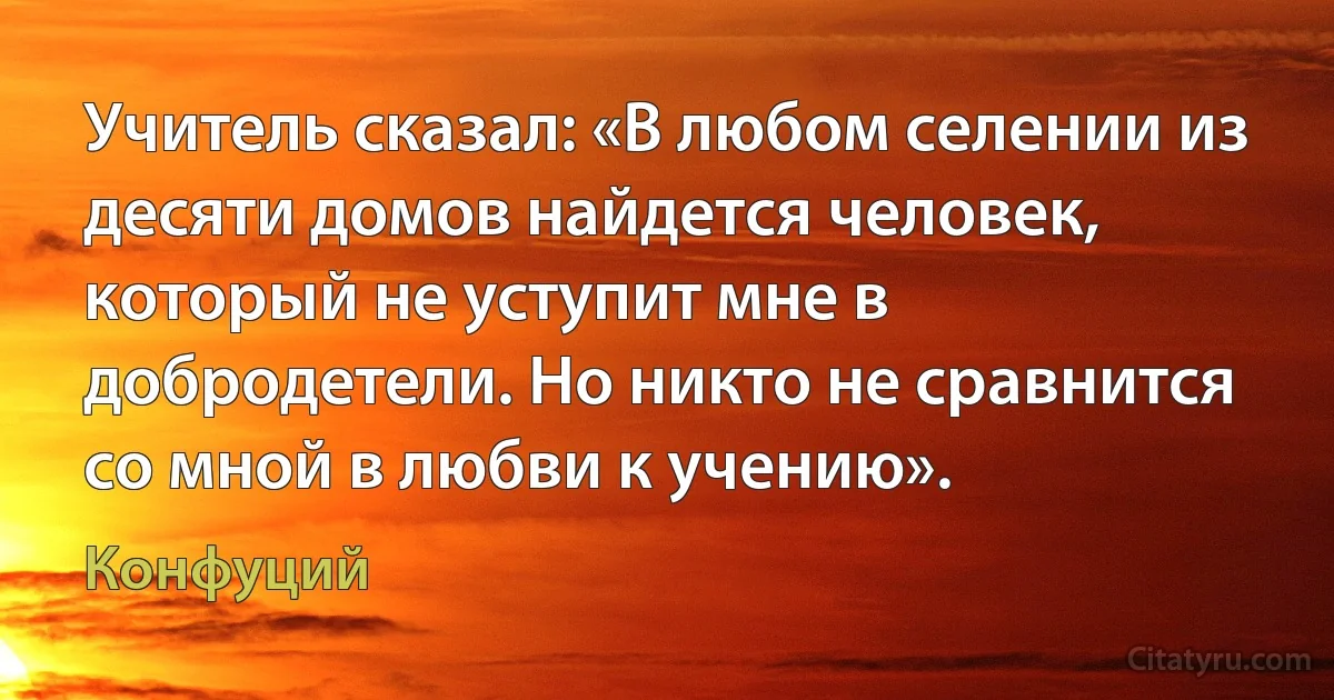 Учитель сказал: «В любом селении из десяти домов найдется человек, который не уступит мне в добродетели. Но никто не сравнится со мной в любви к учению». (Конфуций)