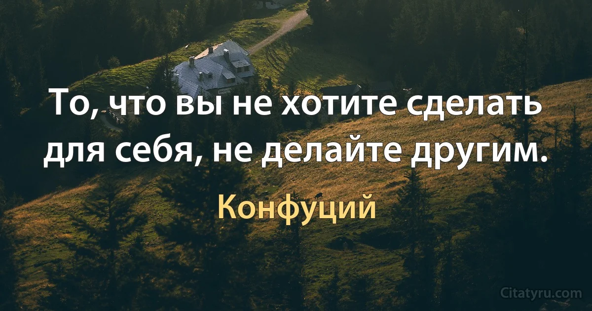 То, что вы не хотите сделать для себя, не делайте другим. (Конфуций)