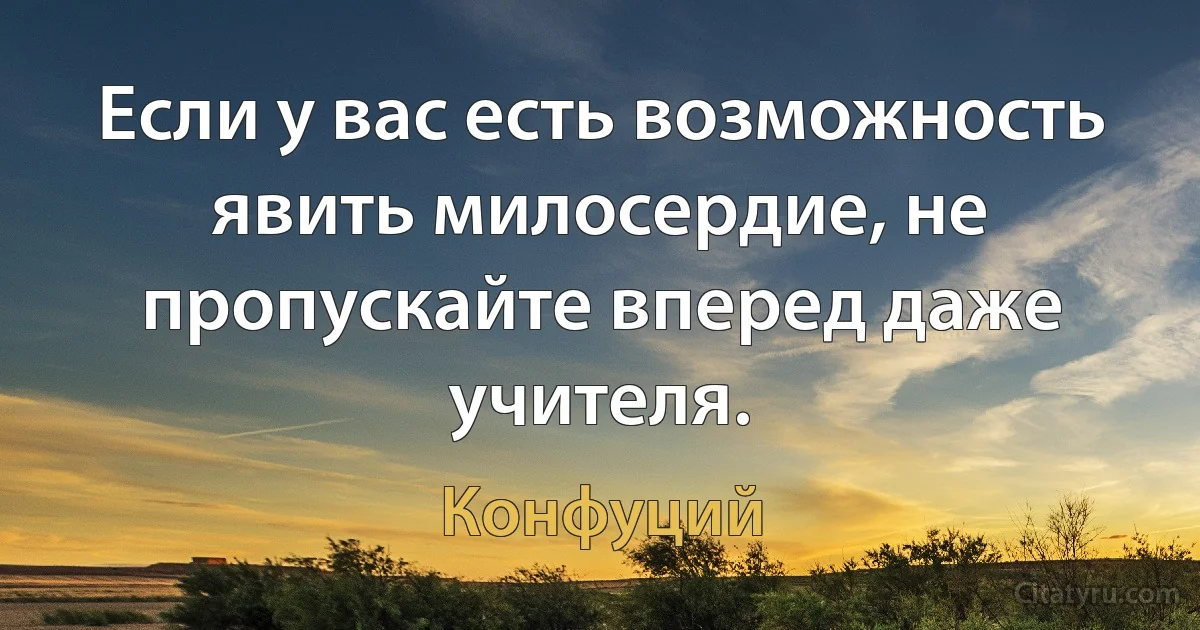 Если у вас есть возможность явить милосердие, не пропускайте вперед даже учителя. (Конфуций)