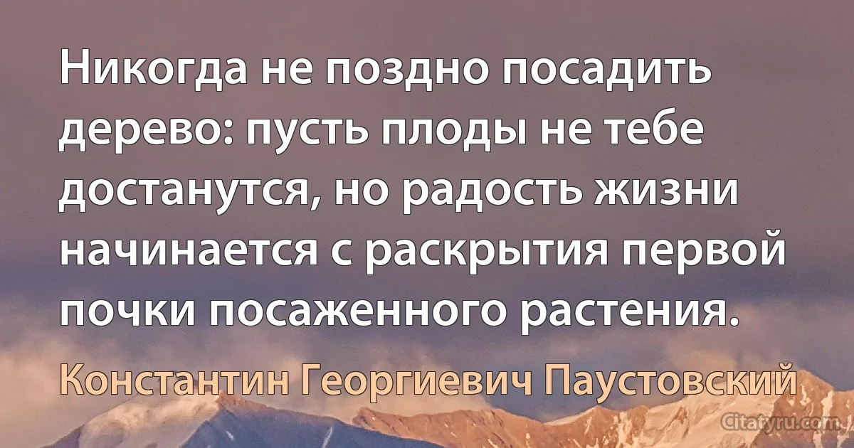 Никогда не поздно посадить дерево: пусть плоды не тебе достанутся, но радость жизни начинается с раскрытия первой почки посаженного растения. (Константин Георгиевич Паустовский)