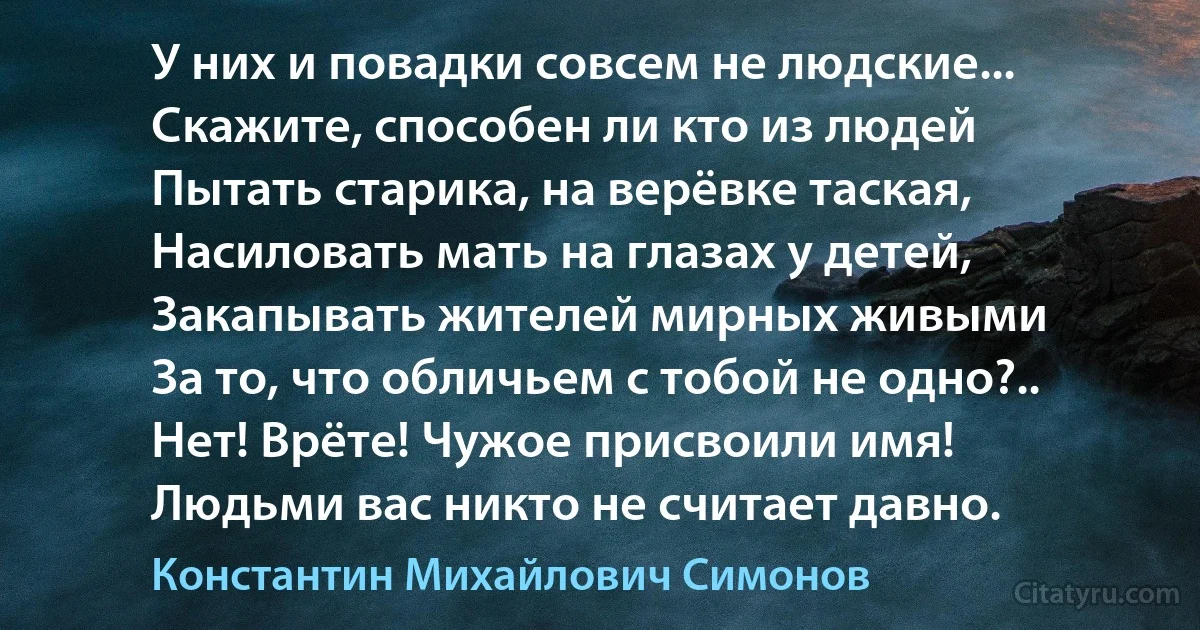 У них и повадки совсем не людские...
Скажите, способен ли кто из людей
Пытать старика, на верёвке таская,
Насиловать мать на глазах у детей,
Закапывать жителей мирных живыми
За то, что обличьем с тобой не одно?..
Нет! Врёте! Чужое присвоили имя!
Людьми вас никто не считает давно. (Константин Михайлович Симонов)