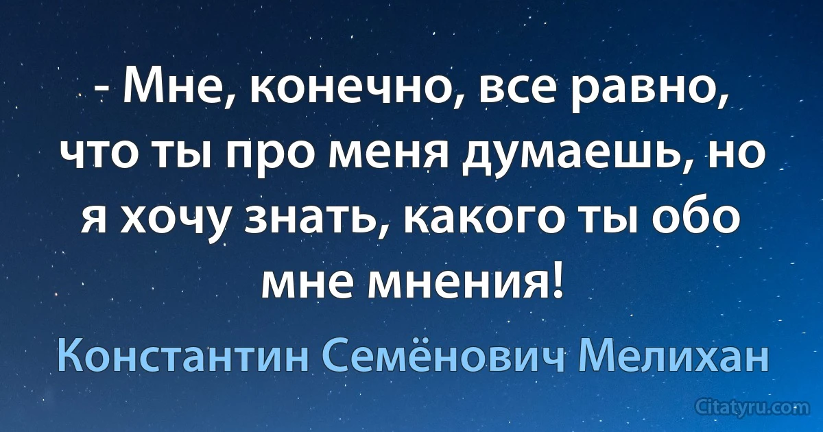 - Мне, конечно, все равно, что ты про меня думаешь, но я хочу знать, какого ты обо мне мнения! (Константин Семёнович Мелихан)