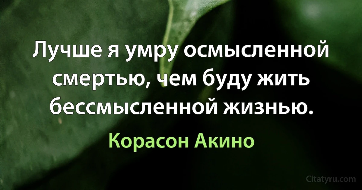 Лучше я умру осмысленной смертью, чем буду жить бессмысленной жизнью. (Корасон Акино)