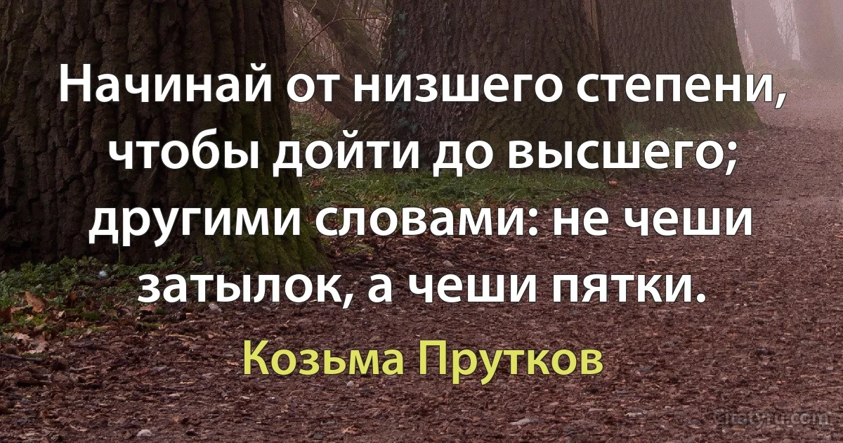 Начинай от низшего степени, чтобы дойти до высшего; другими словами: не чеши затылок, а чеши пятки. (Козьма Прутков)