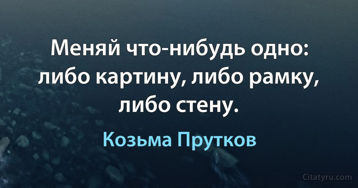 Меняй что-нибудь одно: либо картину, либо рамку, либо стену. (Козьма Прутков)