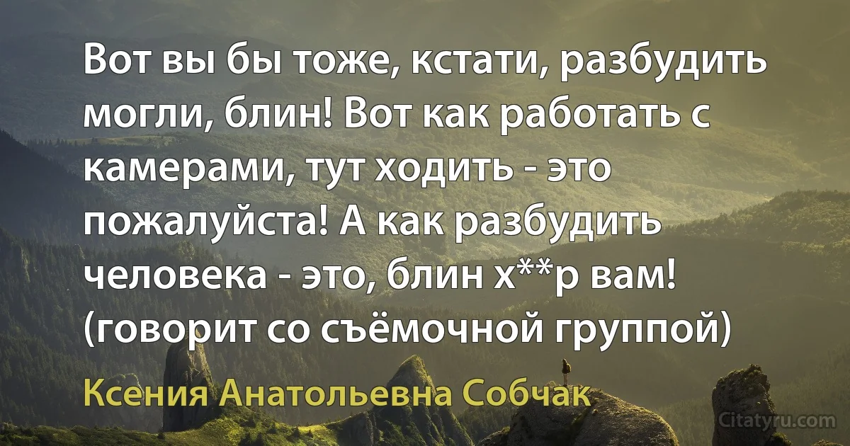 Вот вы бы тоже, кстати, разбудить могли, блин! Вот как работать с камерами, тут ходить - это пожалуйста! А как разбудить человека - это, блин х**р вам! (говорит со съёмочной группой) (Ксения Анатольевна Собчак)