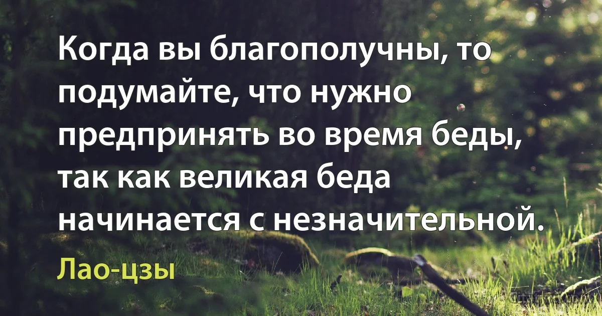 Когда вы благополучны, то подумайте, что нужно предпринять во время беды, так как великая беда начинается с незначительной. (Лао-цзы)