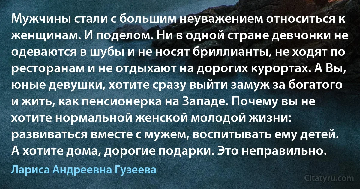 Мужчины стали с большим неуважением относиться к женщинам. И поделом. Ни в одной стране девчонки не одеваются в шубы и не носят бриллианты, не ходят по ресторанам и не отдыхают на дорогих курортах. А Вы, юные девушки, хотите сразу выйти замуж за богатого и жить, как пенсионерка на Западе. Почему вы не хотите нормальной женской молодой жизни: развиваться вместе с мужем, воспитывать ему детей. А хотите дома, дорогие подарки. Это неправильно. (Лариса Андреевна Гузеева)