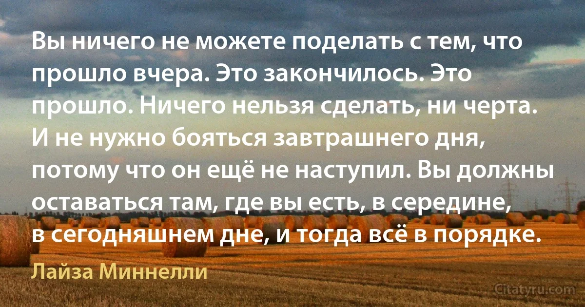 Вы ничего не можете поделать с тем, что прошло вчера. Это закончилось. Это прошло. Ничего нельзя сделать, ни черта. И не нужно бояться завтрашнего дня, потому что он ещё не наступил. Вы должны оставаться там, где вы есть, в середине, в сегодняшнем дне, и тогда всё в порядке. (Лайза Миннелли)