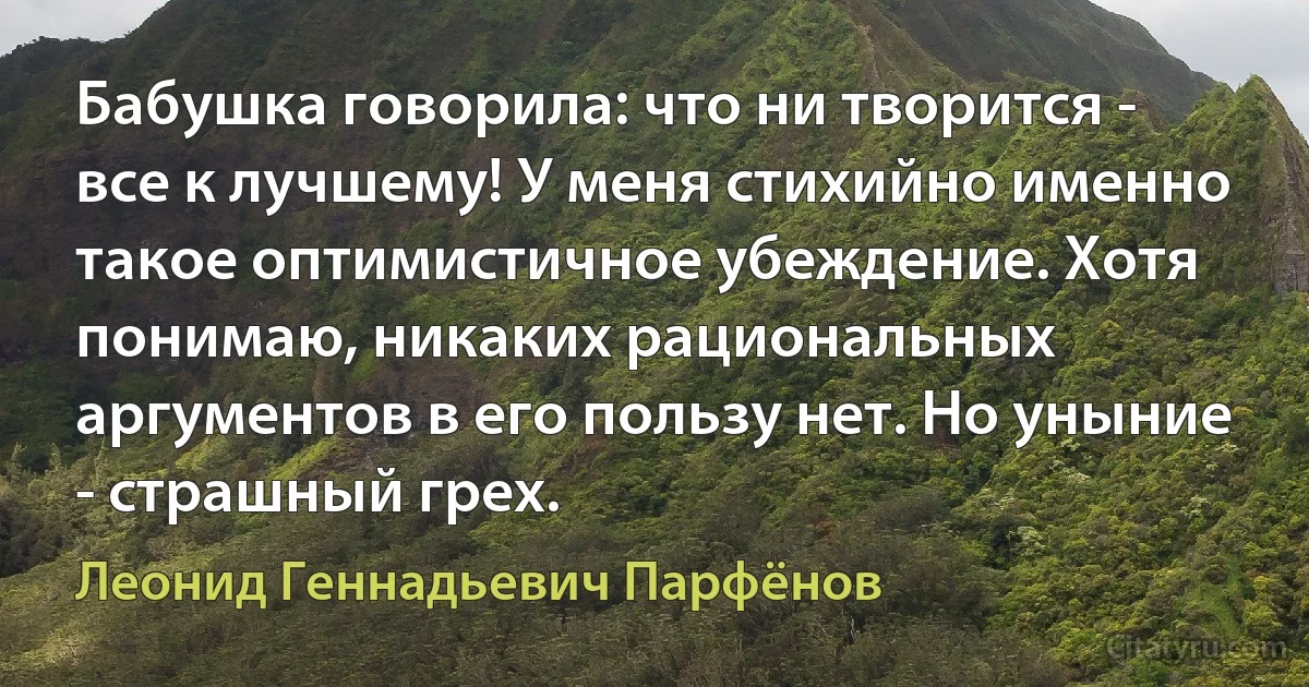 Бабушка говорила: что ни творится - все к лучшему! У меня стихийно именно такое оптимистичное убеждение. Хотя понимаю, никаких рациональных аргументов в его пользу нет. Но уныние - страшный грех. (Леонид Геннадьевич Парфёнов)