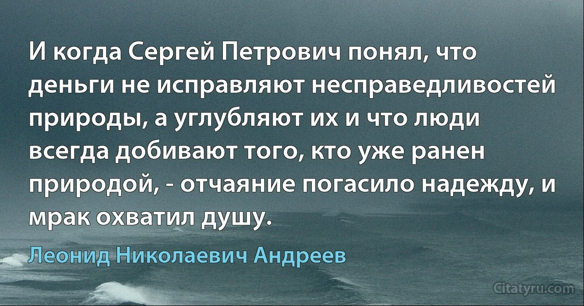 И когда Сергей Петрович понял, что деньги не исправляют несправедливостей природы, а углубляют их и что люди всегда добивают того, кто уже ранен природой, - отчаяние погасило надежду, и мрак охватил душу. (Леонид Николаевич Андреев)