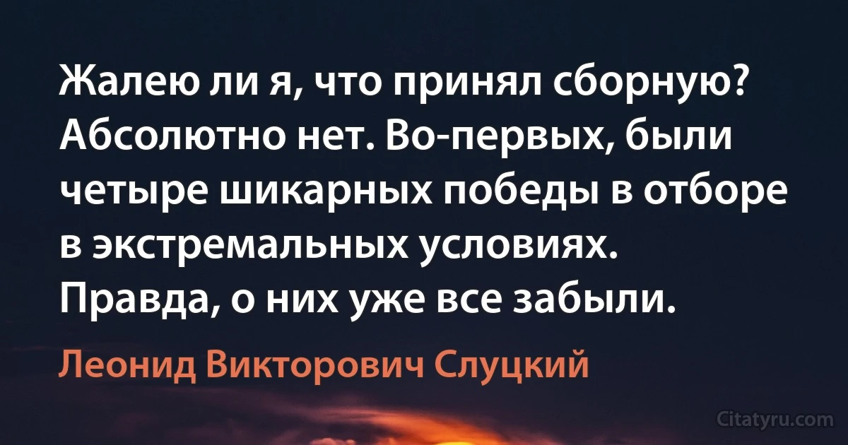 Жалею ли я, что принял сборную? Абсолютно нет. Во-первых, были четыре шикарных победы в отборе в экстремальных условиях. Правда, о них уже все забыли. (Леонид Викторович Слуцкий)