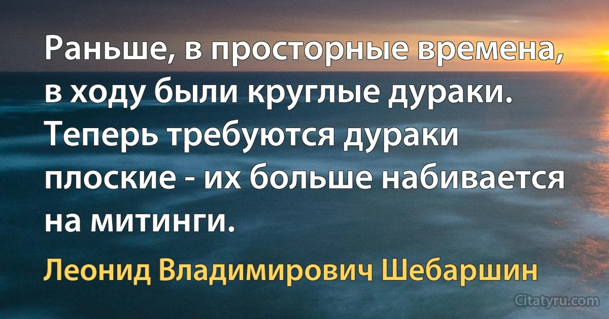 Раньше, в просторные времена, в ходу были круглые дураки. Теперь требуются дураки плоские - их больше набивается на митинги. (Леонид Владимирович Шебаршин)