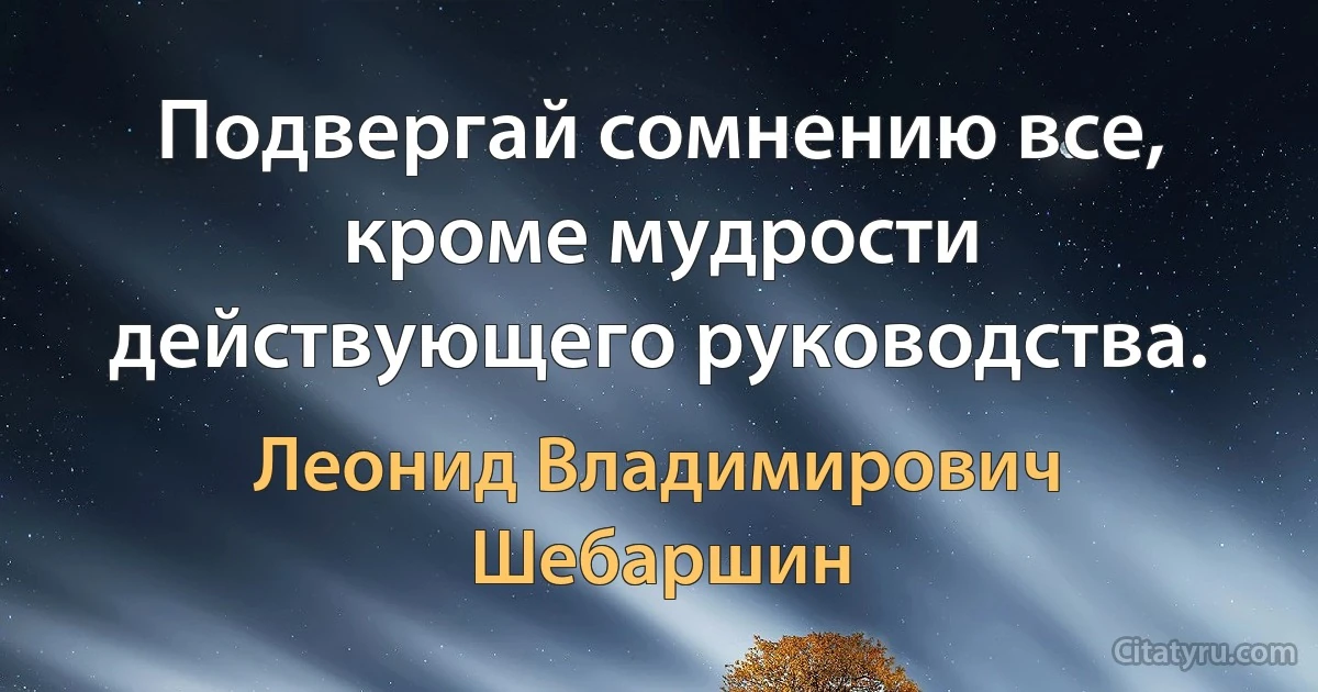 Подвергай сомнению все, кроме мудрости действующего руководства. (Леонид Владимирович Шебаршин)