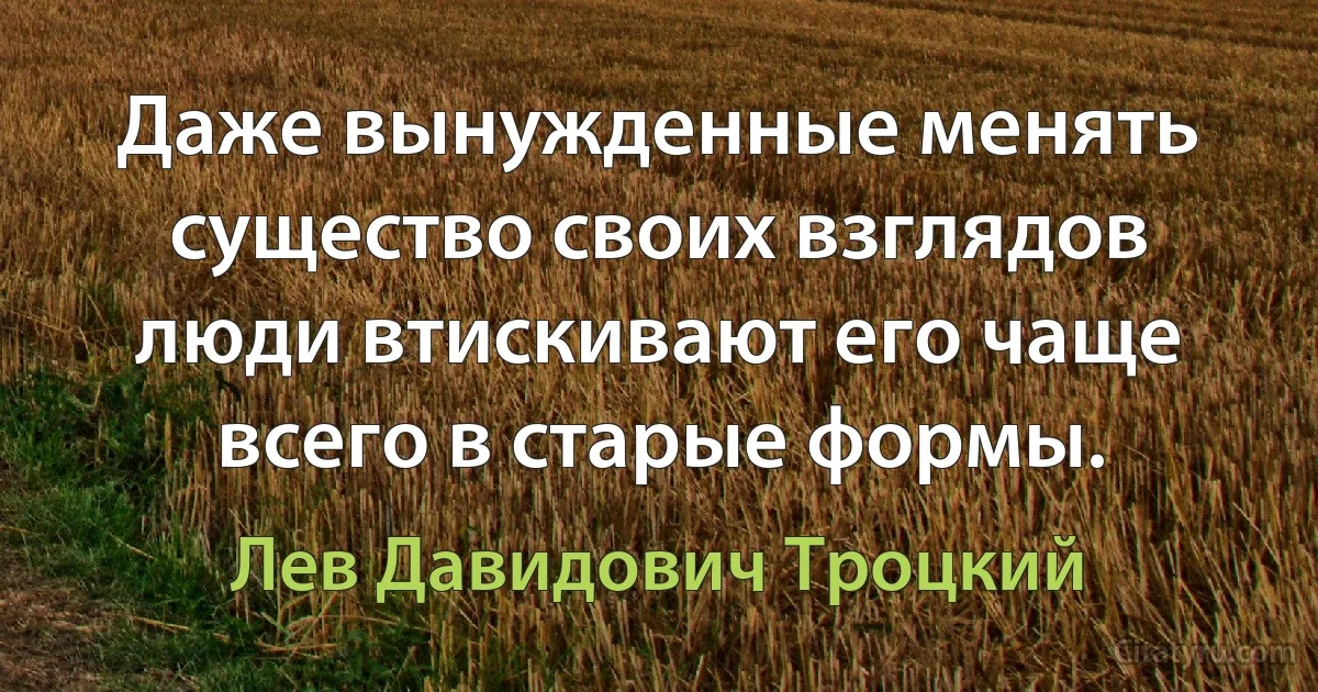 Даже вынужденные менять существо своих взглядов люди втискивают его чаще всего в старые формы. (Лев Давидович Троцкий)